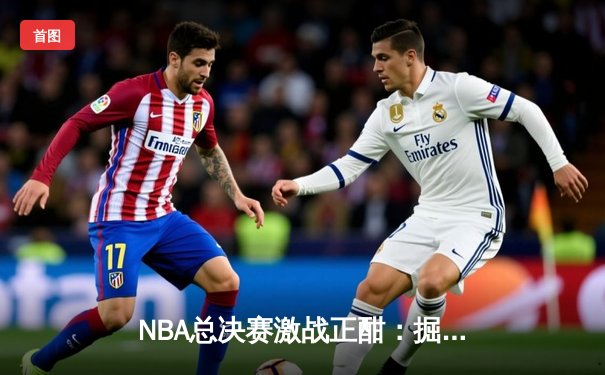 NBA总决赛激战正酣：掘金主场力克热火，约基奇三双统治攻防