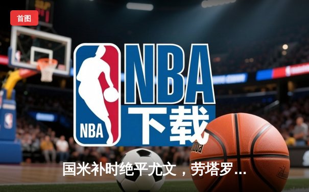 国米补时绝平尤文，劳塔罗点射救主演绎米兰城激情之夜