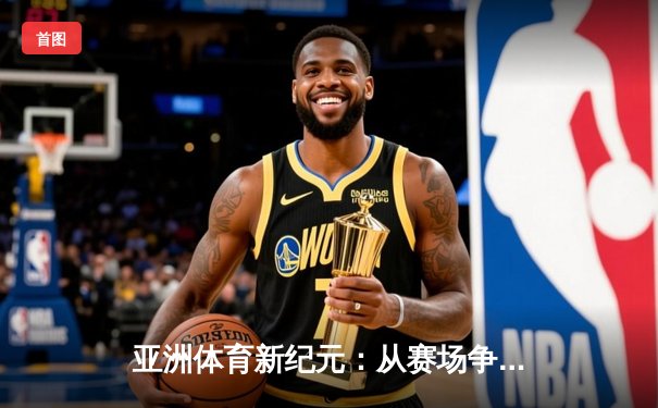 亚洲体育新纪元：从赛场争锋到文化交融的深度解析