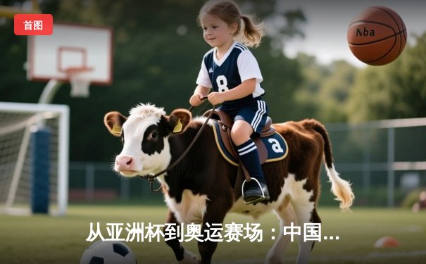 从亚洲杯到奥运赛场：中国体育的突破与挑战